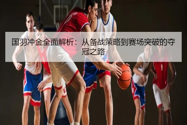 国羽冲金全面解析：从备战策略到赛场突破的夺冠之路
