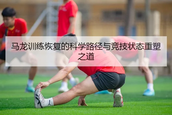 马龙训练恢复的科学路径与竞技状态重塑之道