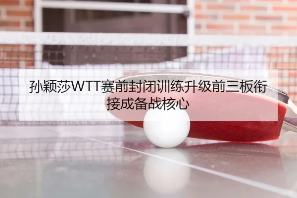 孙颖莎WTT赛前封闭训练升级前三板衔接成备战核心
