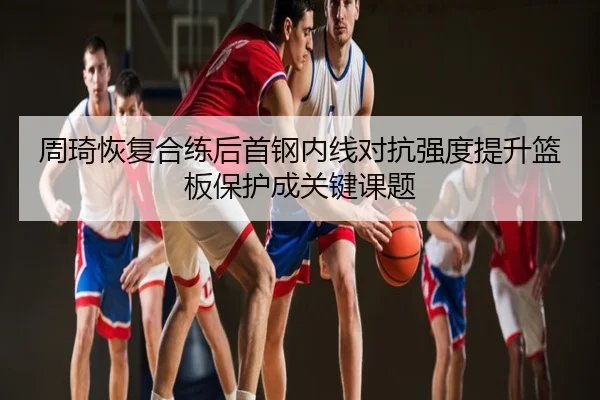 周琦恢复合练后首钢内线对抗强度提升篮板保护成关键课题