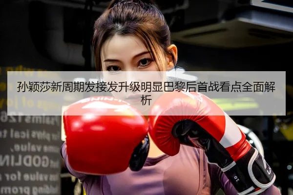 孙颖莎新周期发接发升级明显巴黎后首战看点全面解析
