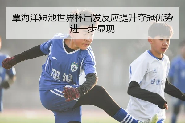 覃海洋短池世界杯出发反应提升夺冠优势进一步显现